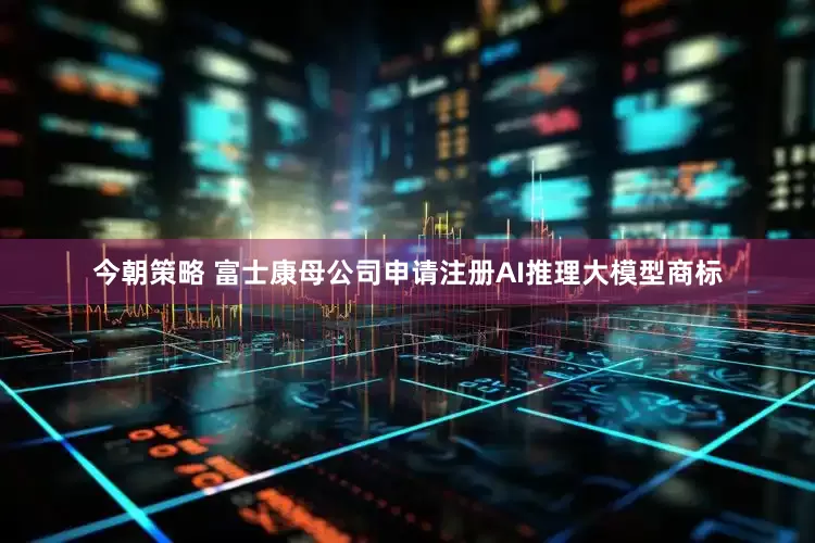 今朝策略 富士康母公司申请注册AI推理大模型商标