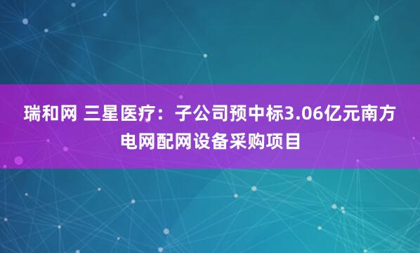 瑞和网 三星医疗：子公司预中标3.06亿元南方电网配网设备采购项目