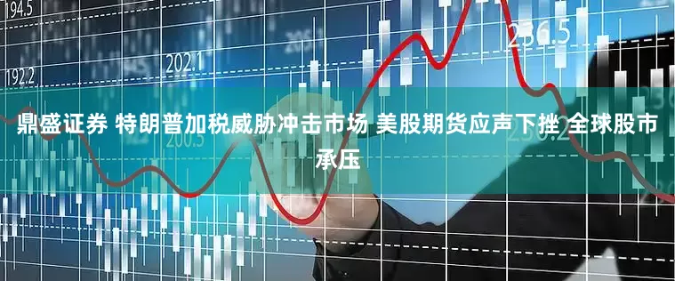 鼎盛证券 特朗普加税威胁冲击市场 美股期货应声下挫 全球股市承压