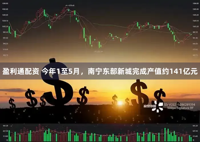 盈利通配资 今年1至5月，南宁东部新城完成产值约141亿元