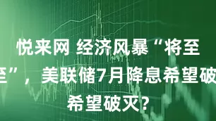 悦来网 经济风暴“将至未至”，美联储7月降息希望破灭？