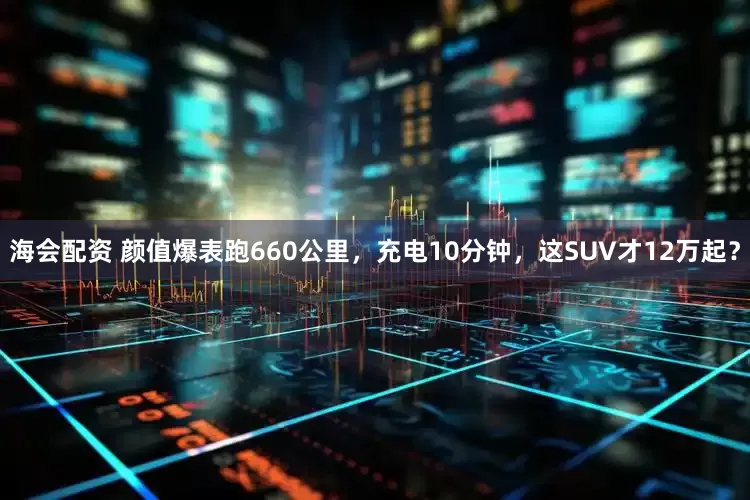 海会配资 颜值爆表跑660公里，充电10分钟，这SUV才12万起？