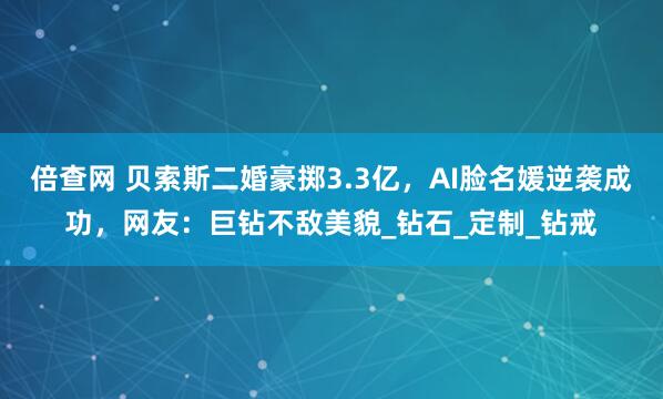 倍查网 贝索斯二婚豪掷3.3亿，AI脸名媛逆袭成功，网友：巨钻不敌美貌_钻石_定制_钻戒