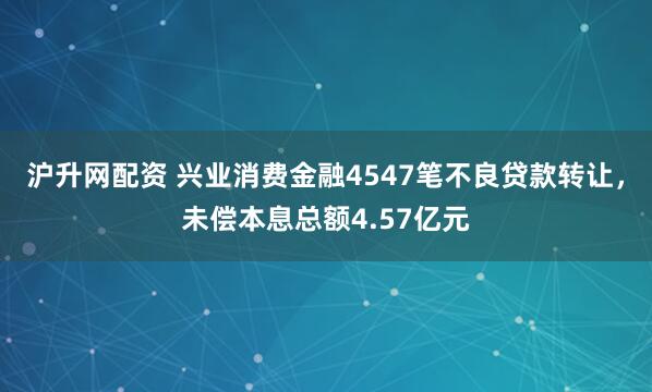 沪升网配资 兴业消费金融4547笔不良贷款转让，未偿本息总额4.57亿元