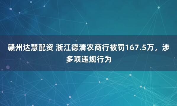 赣州达慧配资 浙江德清农商行被罚167.5万，涉多项违规行为