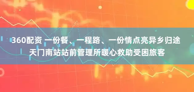 360配资 一份餐、一程路、一份情点亮异乡归途 天门南站站前管理所暖心救助受困旅客