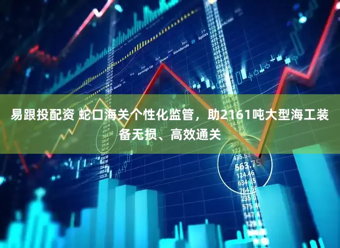 易跟投配资 蛇口海关个性化监管，助2161吨大型海工装备无损、高效通关