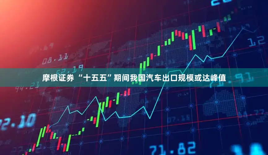 摩根证券 “十五五”期间我国汽车出口规模或达峰值