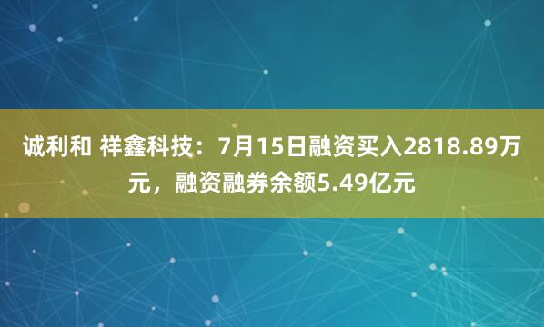 诚利和 祥鑫科技：7月15日融资买入2818.89万元，融资融券余额5.49亿元