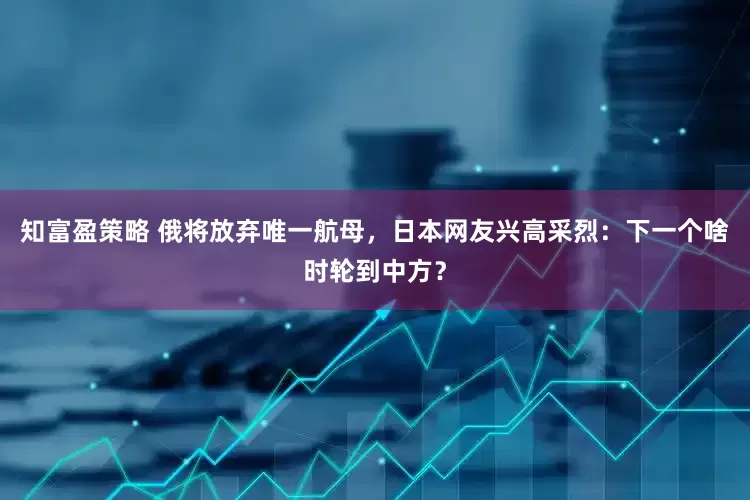 知富盈策略 俄将放弃唯一航母，日本网友兴高采烈：下一个啥时轮到中方？