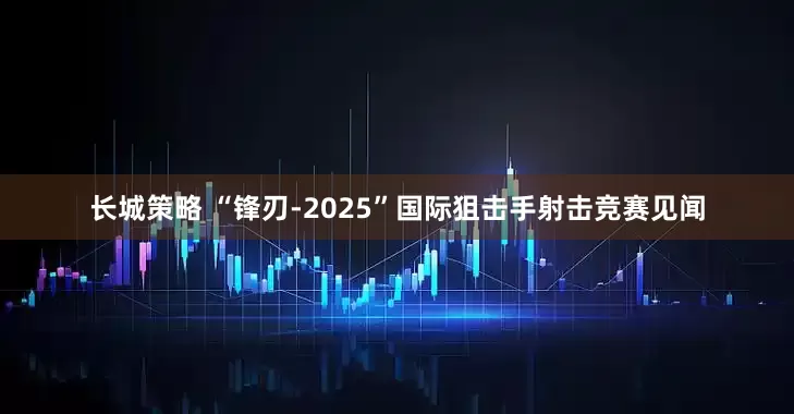长城策略 “锋刃-2025”国际狙击手射击竞赛见闻