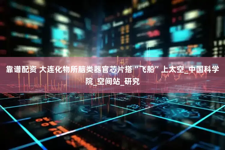 靠谱配资 大连化物所脑类器官芯片搭“飞船”上太空_中国科学院_空间站_研究