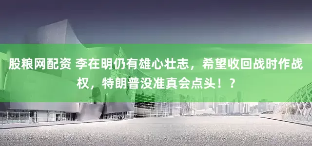 股粮网配资 李在明仍有雄心壮志，希望收回战时作战权，特朗普没准真会点头！？