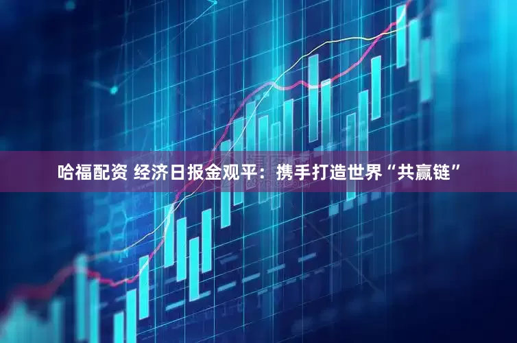 哈福配资 经济日报金观平：携手打造世界“共赢链”
