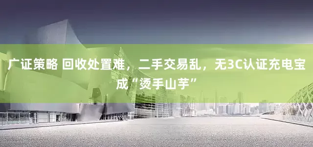 广证策略 回收处置难，二手交易乱，无3C认证充电宝成“烫手山芋”