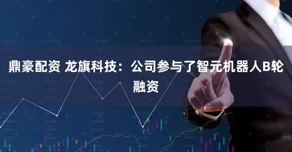 鼎豪配资 龙旗科技：公司参与了智元机器人B轮融资