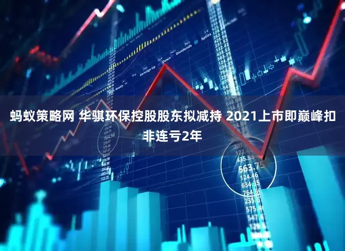 蚂蚁策略网 华骐环保控股股东拟减持 2021上市即巅峰扣非连亏2年