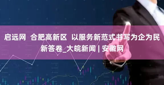 启远网  合肥高新区  以服务新范式书写为企为民新答卷_大皖新闻 | 安徽网