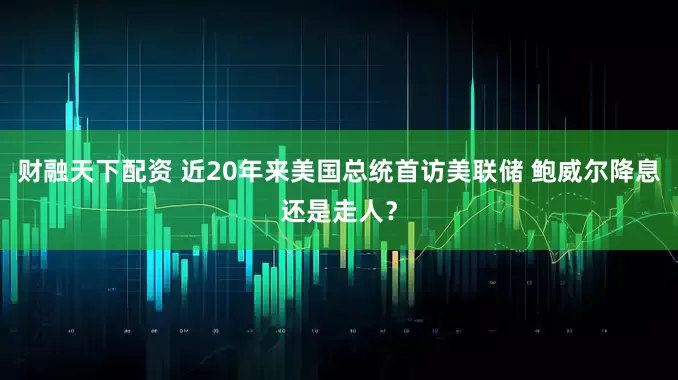 财融天下配资 近20年来美国总统首访美联储 鲍威尔降息还是走人？