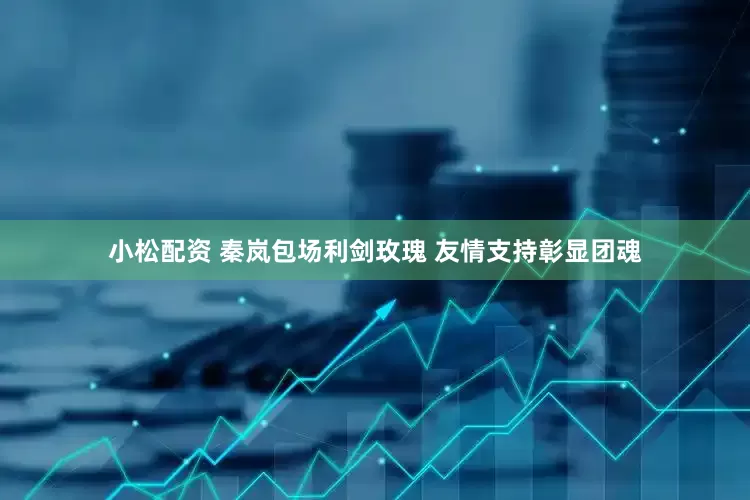 小松配资 秦岚包场利剑玫瑰 友情支持彰显团魂