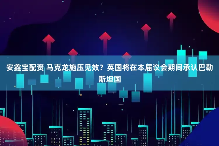 安鑫宝配资 马克龙施压见效？英国将在本届议会期间承认巴勒斯坦国