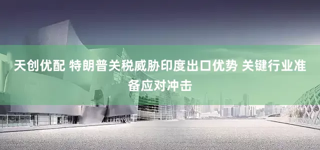 天创优配 特朗普关税威胁印度出口优势 关键行业准备应对冲击