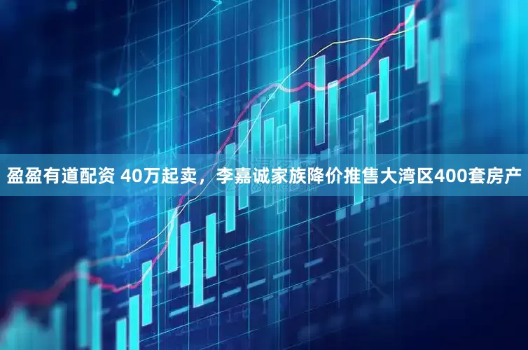 盈盈有道配资 40万起卖，李嘉诚家族降价推售大湾区400套房产