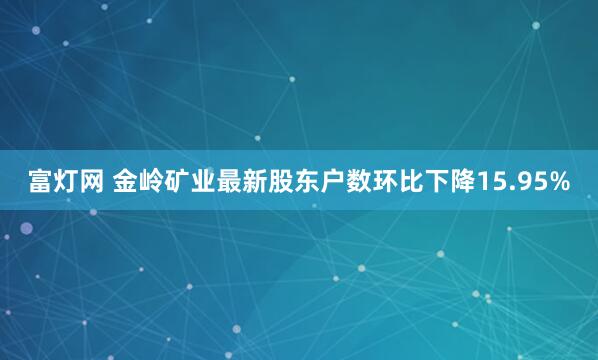 富灯网 金岭矿业最新股东户数环比下降15.95%