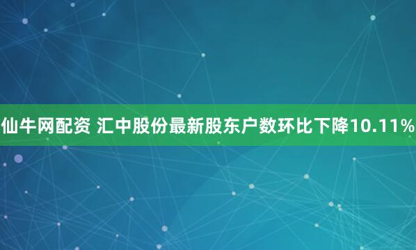 仙牛网配资 汇中股份最新股东户数环比下降10.11%