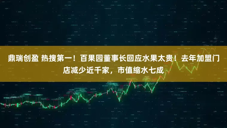 鼎瑞创盈 热搜第一！百果园董事长回应水果太贵！去年加盟门店减少近千家，市值缩水七成