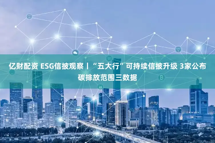 亿财配资 ESG信披观察丨“五大行”可持续信披升级 3家公布碳排放范围三数据