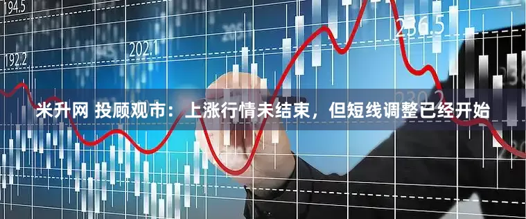 米升网 投顾观市：上涨行情未结束，但短线调整已经开始