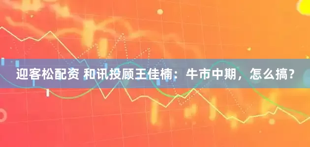 迎客松配资 和讯投顾王佳楠：牛市中期，怎么搞？
