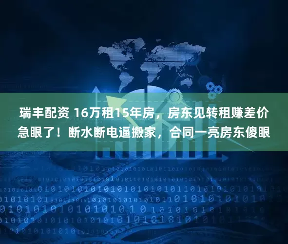 瑞丰配资 16万租15年房，房东见转租赚差价急眼了！断水断电逼搬家，合同一亮房东傻眼