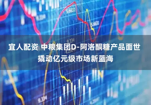 宜人配资 中粮集团D-阿洛酮糖产品面世 撬动亿元级市场新蓝海