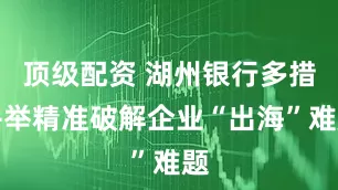 顶级配资 湖州银行多措并举精准破解企业“出海”难题