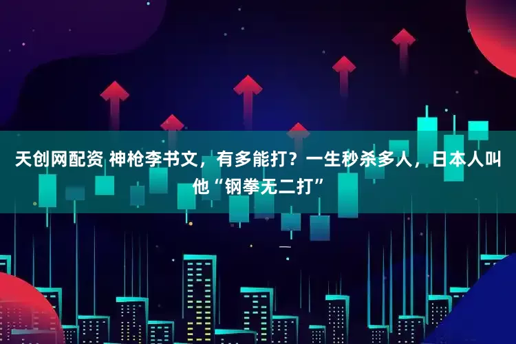 天创网配资 神枪李书文，有多能打？一生秒杀多人，日本人叫他“钢拳无二打”
