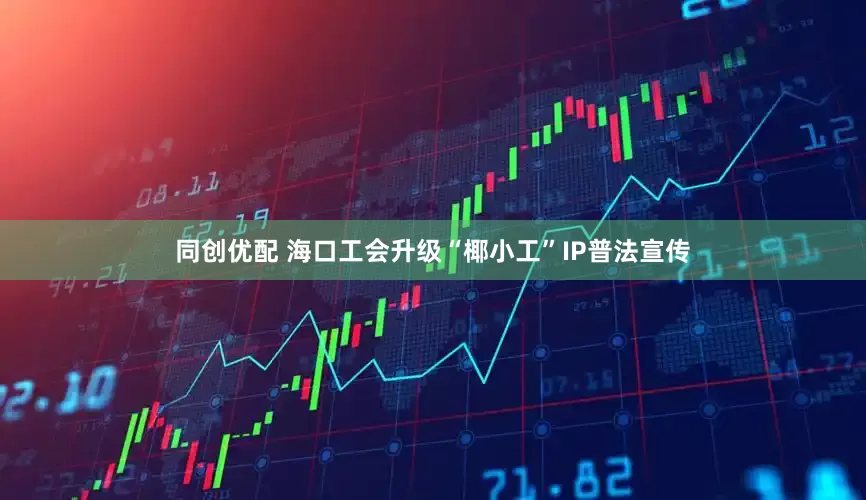同创优配 海口工会升级“椰小工”IP普法宣传