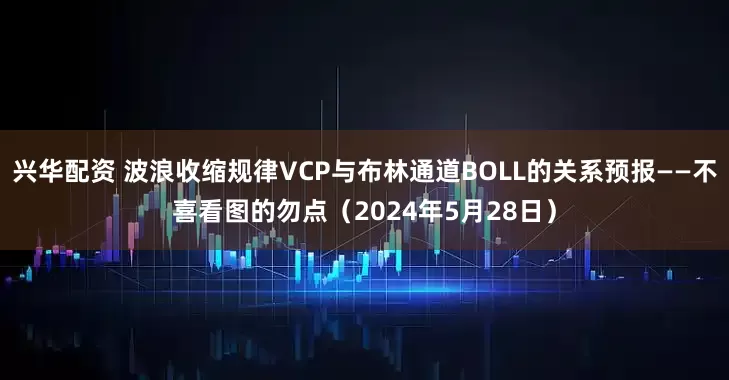 兴华配资 波浪收缩规律VCP与布林通道BOLL的关系预报——不喜看图的勿点（2024年5月28日）