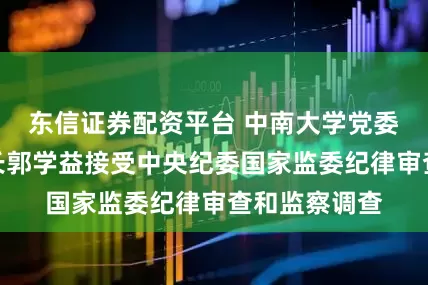 东信证券配资平台 中南大学党委常委、副校长郭学益接受中央纪委国家监委纪律审查和监察调查