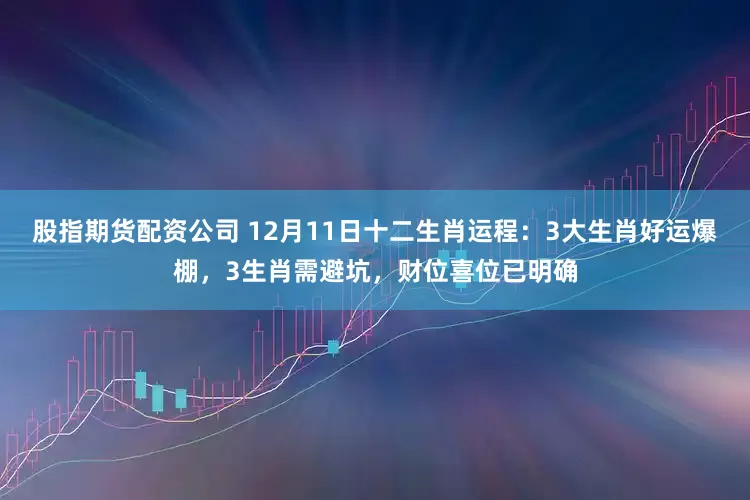 股指期货配资公司 12月11日十二生肖运程：3大生肖好运爆棚，3生肖需避坑，财位喜位已明确