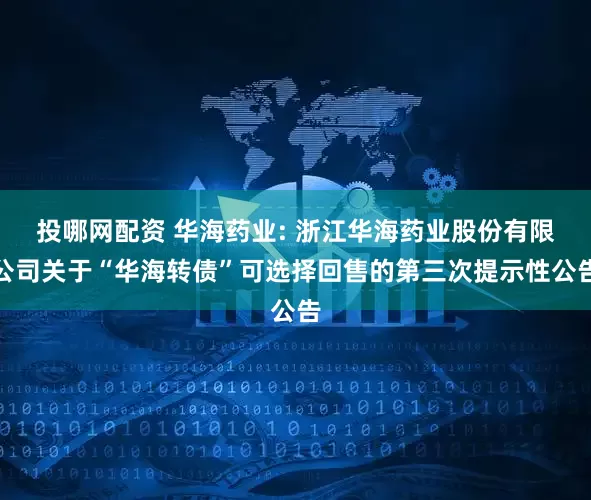 投哪网配资 华海药业: 浙江华海药业股份有限公司关于“华海转债”可选择回售的第三次提示性公告