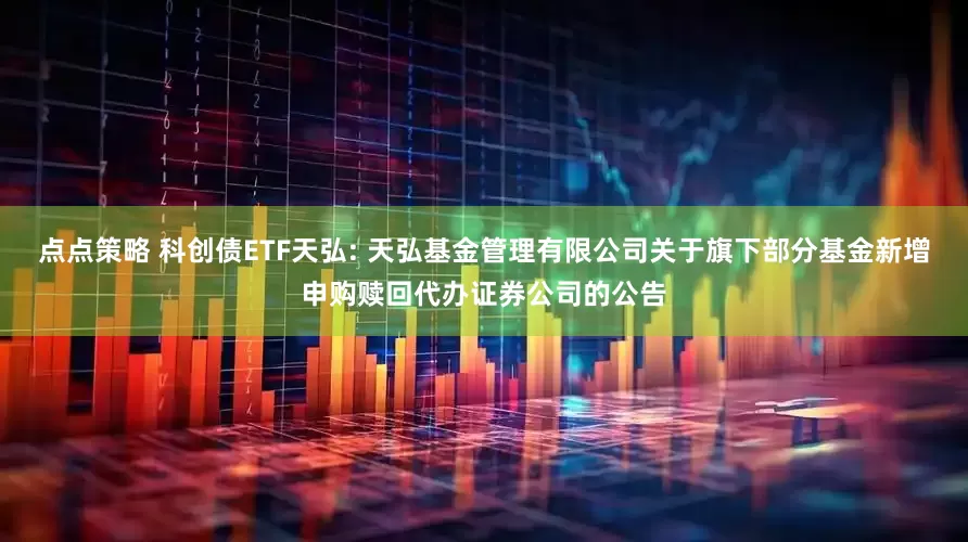 点点策略 科创债ETF天弘: 天弘基金管理有限公司关于旗下部分基金新增申购赎回代办证券公司的公告