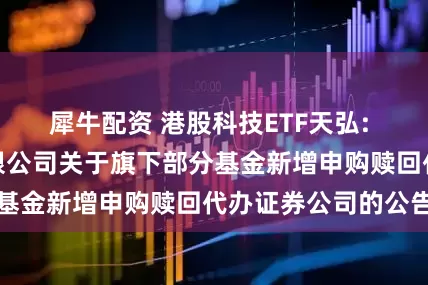 犀牛配资 港股科技ETF天弘: 天弘基金管理有限公司关于旗下部分基金新增申购赎回代办证券公司的公告