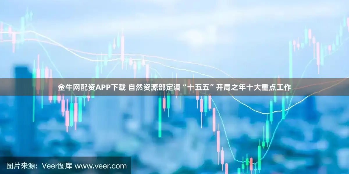 金牛网配资APP下载 自然资源部定调“十五五”开局之年十大重点工作