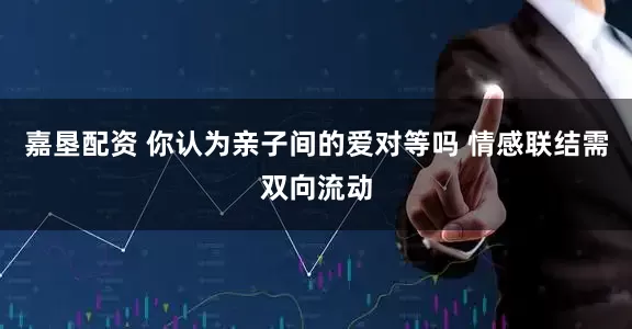 嘉垦配资 你认为亲子间的爱对等吗 情感联结需双向流动