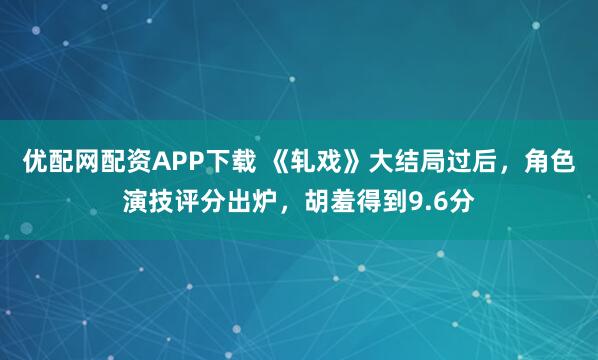 优配网配资APP下载 《轧戏》大结局过后，角色演技评分出炉，胡羞得到9.6分