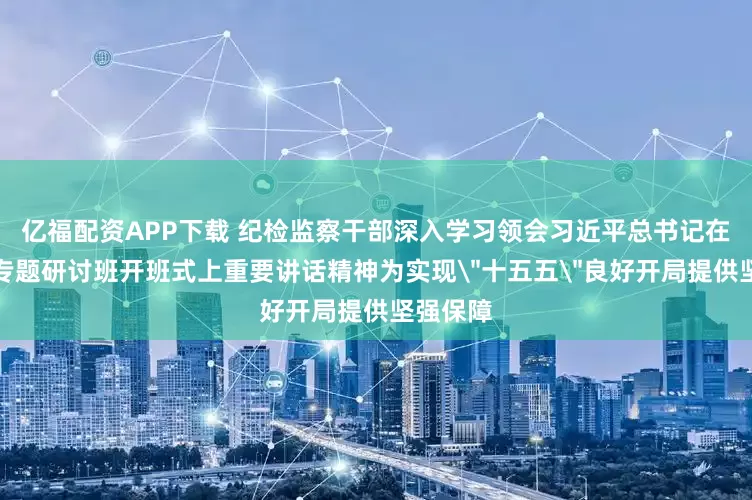 亿福配资APP下载 纪检监察干部深入学习领会习近平总书记在省部级专题研讨班开班式上重要讲话精神为实现＂十五五＂良好开局提供坚强保障