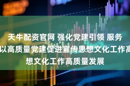 天牛配资官网 强化党建引领 服务中心大局 以高质量党建促进宣传思想文化工作高质量发展