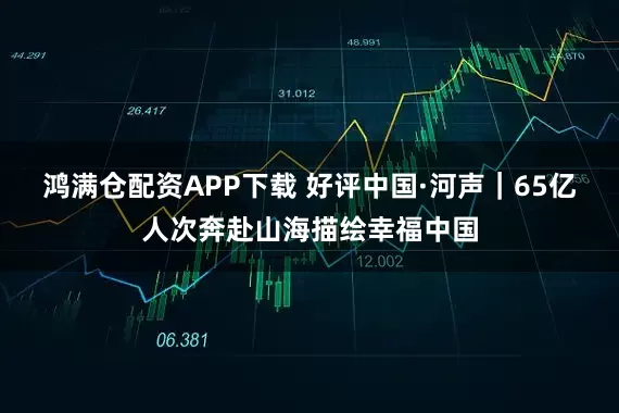 鸿满仓配资APP下载 好评中国·河声｜65亿人次奔赴山海描绘幸福中国